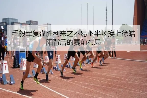 毛毅军复盘胜利来之不易下半场换上徐皓阳背后的赛前布局
